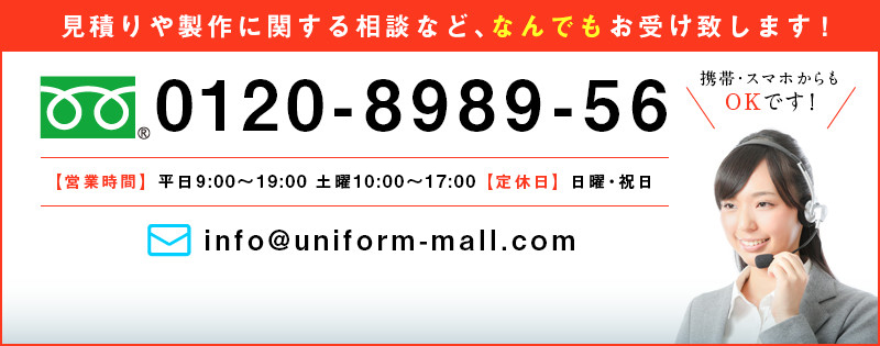 見積もりや製作に関する相談など、なんでもお受け致します！ 0120-8989-56 ｜携帯・スマホからもOKです！【営業時間】平日9：00～19：30　土曜10：00～18：00　【定休日】日曜・祝日 ｜mail:info@uniform-mall.com お問い合わせはこちら