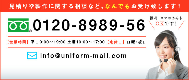 見積もりや製作に関する相談など、なんでもお受け致します！ 0120-8989-56 ｜携帯・スマホからもOKです！【営業時間】平日9：00～19：30　土曜10：00～18：00　【定休日】日曜・祝日 ｜mail:info@uniform-mall.com お問い合わせはこちら