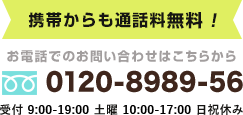 携帯電話からも通話料無料！0120－8989-56　受付：9:00～19:30 土曜10：00～18：00　日祝休み