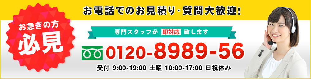 お急ぎの方必見｜お電話でのお見積り・質問大歓迎！専門スタッフが即対応致します　0120-8989-56 受付9：00～19：30　土曜10：00～18：00　日祝休み