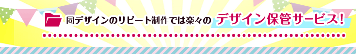 同デザインのリピート制作では楽々のデザイン保管サービス！