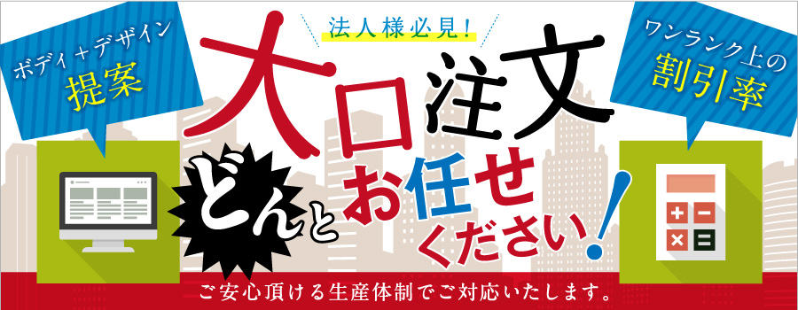 法人様必見！大口注文どんとお任せください！ボディ+デザイン提案　ワンランク上の割引率｜ご安心頂ける生産体制でご対応いたします。