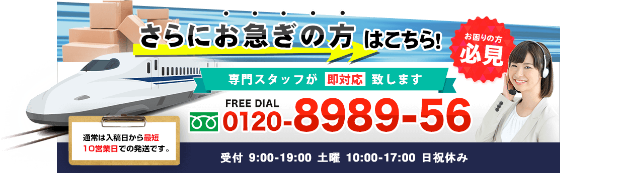 さらにお急ぎの方はこちら！お困りの方必見〇専門スタッフが即対応致します。FREE DIAL　0120-8989-56 受付 9：00～19：30　土曜 10：00～18：00 日祝休み・通常は入稿日から最短10営業日での発送です。