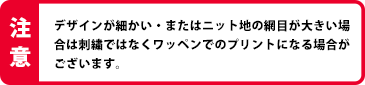 デザインが細かい・またはニット時の網目が大きい場合は刺繍ではなくワッペンでのプリントになる場合がございます。