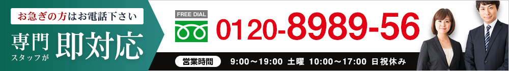 お急ぎの方はお電話下さい｜専門スタッフが即対応【FREE DIAL】0120-8989-56○営業時間：9:00～19:30 土曜 10:00～18:00 日祝休み