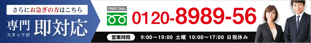 さらにお急ぎの方はこちら｜専門スタッフが即対応【FREE DIAL】0120-8989-56○営業時間：9:00～19:30 土曜 10:00～18:00 日祝休み