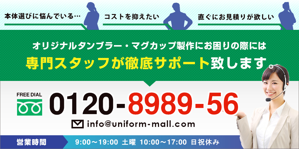・本体選びに悩んでいる…・コストを抑えたい・直ぐにお見積りが欲しい○オリジナルタンブラー・マグカップ製作にお困りの際には専門スタッフが徹底サポート致します。　FREE DIAL 0120-8989-56　営業時間：9:00～19:00 土曜10:00～17:00 日祝休み